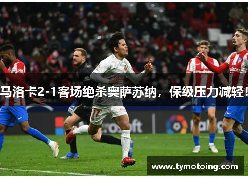 马洛卡2-1客场绝杀奥萨苏纳，保级压力减轻！
