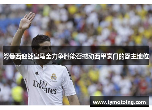 努曼西迎战皇马全力争胜能否撼动西甲豪门的霸主地位