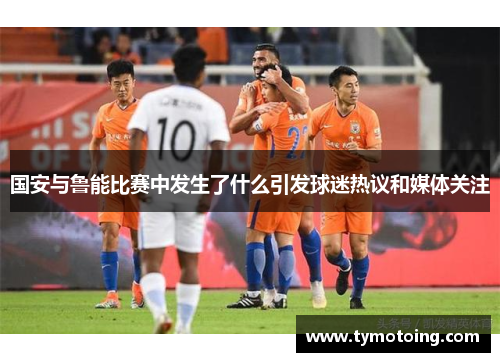 国安与鲁能比赛中发生了什么引发球迷热议和媒体关注