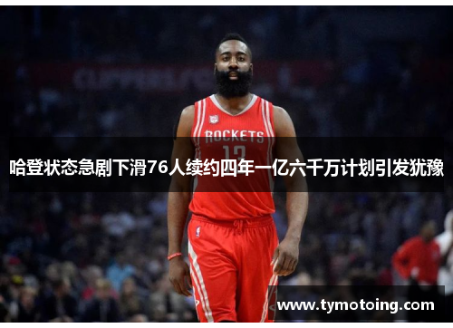 哈登状态急剧下滑76人续约四年一亿六千万计划引发犹豫
