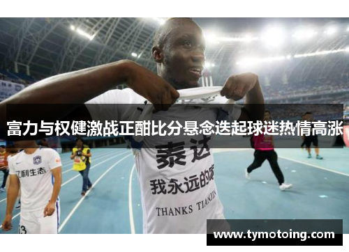 富力与权健激战正酣比分悬念迭起球迷热情高涨