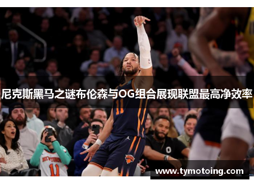 尼克斯黑马之谜布伦森与OG组合展现联盟最高净效率
