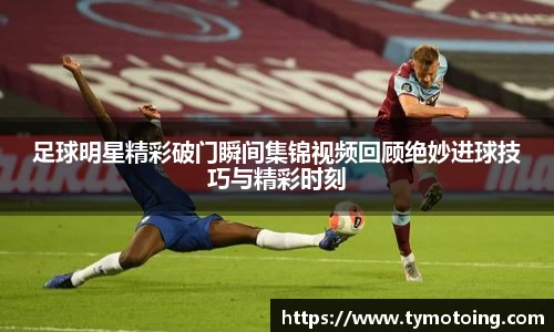 足球明星精彩破门瞬间集锦视频回顾绝妙进球技巧与精彩时刻